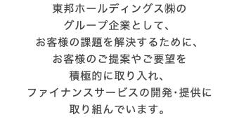 東邦ホールディングス㈱の グループ企業として、 お客様の課題を解決するために、 お客様のご提案やご要望を 積極的に取り入れ、 ファイナンスサービスの開発･提供に 取り組んでいます。
