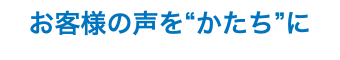 お客様の声を“かたち”に