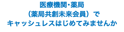 医療機関･薬局 （薬局共創未来会員）で キャッシュレスはじめてみませんか