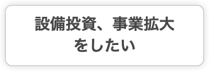 設備投資、事業拡大 をしたい