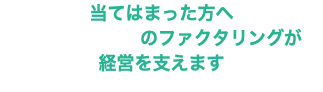 当てはまった方へ のファクタリングが 経営を支えます