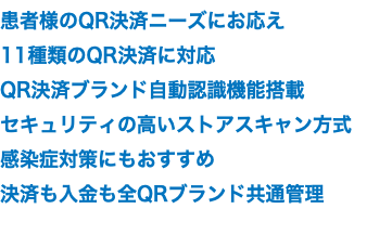 患者様のQR決済ニーズにお応え 11種類のQR決済に対応 QR決済ブランド自動認識機能搭載 セキュリティの高いストアスキャン方式 感染症対策にもおすすめ 決済も入金も全QRブランド共通管理