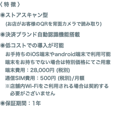 〈特徴〉 ◉ストアスキャン型 (お店がお客様のQRを背面カメラで読み取り) ◉決済ブランド自動認識機能搭載 ◉低コストでの導入が可能 お手持ちのiOS端末やandroid端末で利用可能 端末をお持ちでない場合は特別価格にてご用意 端末費用：28,000円 (税別) 通信SIM費用：500円 (税別)/月額 ※店舗内Wi-Fiをご利用される場合は契約する 必要がございません ◉保証期間：1年