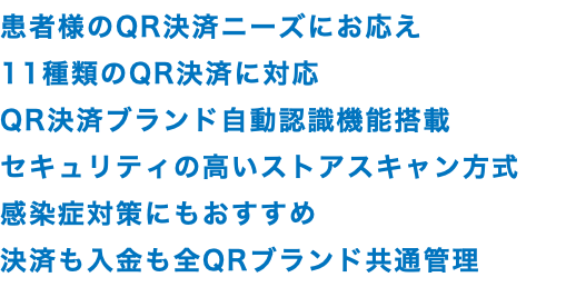 患者様のQR決済ニーズにお応え 11種類のQR決済に対応 QR決済ブランド自動認識機能搭載 セキュリティの高いストアスキャン方式 感染症対策にもおすすめ 決済も入金も全QRブランド共通管理